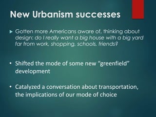 New Urbanism successes
 Gotten more Americans aware of, thinking about
design: do I really want a big house with a big yard
far from work, shopping, schools, friends?
• Shifted the mode of some new “greenfield”
development
• Catalyzed a conversation about transportation,
the implications of our mode of choice
 