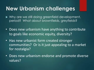 New Urbanism challenges
 Why are we still doing greenfield development,
period? What about brownfields, greyfields?
• Does new urbanism have anything to contribute
to goals like economic equity, diversity?
• Has new urbanist form created stronger
communities? Or is it just appealing to a market
for nostalgia?
• Does new urbanism endorse and promote diverse
values?
 