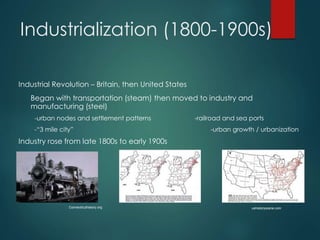 Industrialization (1800-1900s)
Industrial Revolution – Britain, then United States
Began with transportation (steam) then moved to industry and
manufacturing (steel)
-urban nodes and settlement patterns -railroad and sea ports
-“3 mile city” -urban growth / urbanization
Industry rose from late 1800s to early 1900s
Connecticuthistory.org ushistoryscene.com
 