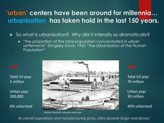 ‘urban’ centers have been around for millennia…
‘urbanization’ has taken hold in the last 150 years.
 So what is urbanization? Why did it intensify so dramatically?
 “the proportion of the total population concentrated in urban
settlements” (Kingsley Davis, 1965 “The Urbanization of the Human
Population”
7
Hulton Deutsch, encarta.msn.com
1800
Total US pop:
5 million
Urban pop:
300,000
6% urbanized
1900
Total US pop:
76 million
Urban pop:
30 million
40% urbanized
As overall population and manufacturing grew, cities became larger and denser
 