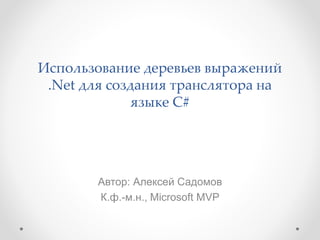 Использование деревьев выражений
.Net для создания транслятора на
языке C#
Автор: Алексей Садомов
К.ф.-м.н., Microsoft MVP
 