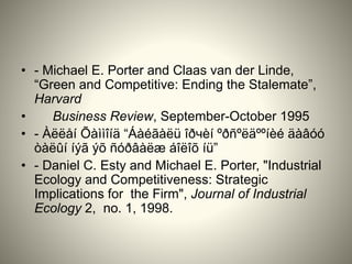 • - Michael E. Porter and Claas van der Linde,
“Green and Competitive: Ending the Stalemate”,
Harvard
• Business Review, September-October 1995
• - Àëëåí Õàììîíä “Áàéãàëü îðчèí ºðñºëäººíèé äàâóó
òàëûí íýã ýõ ñóðâàëæ áîëîõ íü”
• - Daniel C. Esty and Michael E. Porter, "Industrial
Ecology and Competitiveness: Strategic
Implications for the Firm", Journal of Industrial
Ecology 2, no. 1, 1998.
 