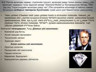 М.Е.Портер өрсөлдөх чадвар, стратегийн сонголт, өрсөлдөх давуу талын онолыг дэвш¿¿лэн,
өрсөлдөх чадварын “очир эрдэний загвар” /Diamond Model/-ыг боловсруулсан бөгөөд 1990-
ээд онд “Үндэстнүүдийн өрсөлдөх давуу тал” (The competitive advantage of nations) хэмээх
бүтээлдээ салбарын төвлөрсөн бүлэглэлйн тухай шинэ үзэл баримтлалыг дэвшүүлжээ.
• Ýäèéí çàñãèéí õºãæëèéí ìèêðî ýäèéí çàñãèéí ñóóðü íü êîìïàíóóäûí ñòðàòåãè, ïðàêòèê ¿éë
àæèëëàãàà áîëîí ¿íäýñíèé õýìæýýíä êîìïàíóóä ºðñºëäºõ áèçíåñèéí áîäëîãî, òýäãýýðèéã äýìæèõ
áàéãóóëëàãóóä, îðîëò, äýä á¿òýö áîëîõ áºãººä ò¿¿íèéã ¿éëäâýðëýëèéí õ¿чèí ç¿éëèéí íºõöºë,
ýðýëòèéí íºõöºë, êîìïàíèé ñòðàòåãè, ºðñºëäººí, äýìæèõ áàéãóóëëàãóóäûã áàãòààñàí îчèð
ýðäýíèé çàãâàðààð òºñººëсөн байна.
Компаний төгөлдөршил. Үүнд: Дэмжих үйл ажиллагаа:
• Компаний дэд бүтэц
• Хүний нөөцийн менежмент
• Технологийн хөгжил
• Худалдан авалт
Анхан шатны үйл ажиллагаа:
• Оролтын логистик
• Процессийн үйл ажиллагаа
• Гарцын логистик
• Маркетинг, Борлуулалт
• Борлуулалтын дараахь үйлчилгээ
 