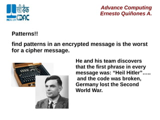 Advance Computing
Ernesto Quiñones A.
Patterns!!
find patterns in an encrypted message is the worst
for a cipher message.
He and his team discovers
that the first phrase in every
message was: “Heil Hitler”…..
and the code was broken,
Germany lost the Second
World War.
 