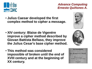 Advance Computing
Ernesto Quiñones A.
● Julius Caesar developed the first
complex method to cipher a message.
● XIV century: Blaise de Vigenère
improve a cipher method described by
Giovan Battista Bellaso, they improve
the Julius Cesar's base cipher method.
● This method was considered
impossible of broken until the end of
XVIII century and at the beginning of
XX century.
 
