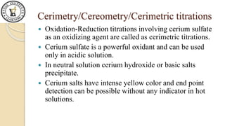 Cerimetry/Cereometry/Cerimetric titrations
Oxidation-Reduction titrations involving cerium sulfate
as an oxidizing agent are called as cerimetric titrations.
Cerium sulfate is a powerful oxidant and can be used
only in acidic solution.
In neutral solution cerium hydroxide or basic salts
precipitate.
Cerium salts have intense yellow color and end point
detection can be possible without any indicator in hot
solutions.