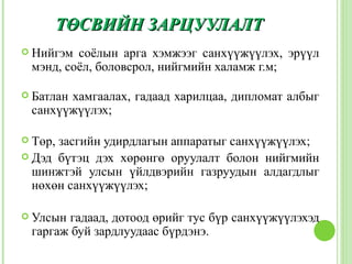 ТӨСВИЙН ЗАРЦУУЛАЛТ
 Нийгэм соёлын арга хэмжээг санхүүжүүлэх, эрүүл
 мэнд, соёл, боловсрол, нийгмийн халамж г.м;

 Батлан
       хамгаалах, гадаад харилцаа, дипломат албыг
 санхүүжүүлэх;

 Төр,засгийн удирдлагын аппаратыг санхүүжүүлэх;
 Дэд бүтэц дэх хөрөнгө оруулалт болон нийгмийн
  шинжтэй улсын үйлдвэрийн газруудын алдагдлыг
  нөхөн санхүүжүүлэх;

 Улсын гадаад, дотоод өрийг тус бүр санхүүжүүлэхэд
 гаргаж буй зардлуудаас бүрдэнэ.
 