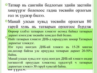  Татвар   нь сангийн бодлогын эдийн засгийн
  хөшүүрэг болохоос гадна төсвийн орлогын
  гол эх үүсвэр билээ.
 Манай улсын хувьд төсвийн орлогын 80
  гаруй хувь нь татварын орлогоос бүрдэж
  байна. хэлбэл татварын хэмжээг өсгөөд байвал татварын
  Өөрөөр
  дарамт нэмэгдэж төсвийн хомсдол бий болно.
 Гэвч татварын орлогыг нэмэгдүүлэхийн тулд
  Нийт татварын хэмжээг ДНБ-д харьцуулах замаар Татварын
  татварын хэмжээг өсгөнө гэсэн үг биш.
  дарамтыг хэмждэг.
  Бизнес эрхлэгчид татварыг гол төлөв мянган
  Нэг хүнд ноогдох ДНБ-ий хэмжээ нь 15-28 үнэд
  ам.доллар байгаа улс орнуудад татварын дарамт 20-50%
  шингээчихдэг учраас хэрэглэгчид нилээд
  байна.
  өндөрулсын хувьд нэгбүтээгдэхүүн, үйлчилгээг
  Манай     үнэтэй хүнд ноогдох ДНБ-ий хэмжээ өндөр
  худалдан орнуудын хэмжээнд хүрдэггүй ихэнхийг
  хөгжилтэй авч татварын ачааллын ч татварын
  дарамтын хэмжээ 30 гаруй хувьтай байна.
  нь үүрдэг.
 