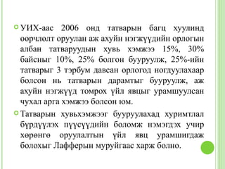  УИХ-аас    2006 онд татварын багц хуулинд
  өөрчлөлт оруулан аж ахуйн нэгжүүдийн орлогын
  албан татваруудын хувь хэмжээ 15%, 30%
  байсныг 10%, 25% болгон бууруулж, 25%-ийн
  татварыг 3 тэрбум давсан орлогод ногдуулахаар
  болсон нь татварын дарамтыг бууруулж, аж
  ахуйн нэгжүүд томрох үйл явцыг урамшуулсан
  чухал арга хэмжээ болсон юм.
 Татварын хувьхэмжээг бууруулахад хуримтлал
  бүрдүүлэх пүүсүүдийн боломж нэмэгдэх учир
  хөрөнгө оруулалтын үйл явц урамшигдаж
  болохыг Лафферын муруйгаас харж болно.
 