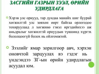 ЗАСГИЙН ГАЗРЫН ЗЭЭЛ, ӨРИЙН
            УДИРДЛАГА
 Хэрэвулс орнууд, тар дундаа манайх шиг буурай
 хөгжилтэй улс зөвхөн өөрт байгаа орлогодоо
 тохируулаад л хөгжинө гэвэл иргэдийнхээ аж
 амьдралыг хөгжилтэй орнуудын түвшинд хүргэх
 бололцоогүй болох нь ойлгомжтой.

 Зээлийг ямар зорилгоор авч, хэрхэн
 оновчтой зарцуулах вэ гэдэг нь
 үндсэндээ ЗГ-ын өрийн удирдлагын
 асуудал юм.
 