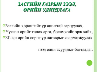 ЗАСГИЙН ГАЗРЫН ЗЭЭЛ,
         ӨРИЙН УДИРДЛАГА


 Зээлийн хөрөнгийг үр ашигтай зарцуулах,
 Үүссэн өрийг төлөх арга, боломжийг эрж хайх,
 ЗГ-ын өрийн сөрөг үр дагаврыг саармагжуулах



                  гээд олон асуудлыг багтаадаг.
 