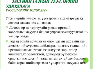 ЗАСГИЙН ГАЗРЫН ЗЭЭЛ, ӨРИЙН
УДИРДЛАГА
ҮҮССЭН ӨРИЙГ ТӨЛӨХ АРГА:

Улсын өрийг үүссэн эх үүсвэрээс нь хамааруулаад
  дотоод гадаад гэж ангилдаг.
 Дотоод өр нь төр тухайн улсын иргэдийн
  хоорондын асуудал байдаг учраас зохицуулагдах нь
  хялбар байдаг.
 Гадаад өрийн асуудал нь олон улсын эрх зүйн хэм
  хэмжээний хүрээнд шийдвэрлэгддэгээс гадна нийт
  иргэдийн амьжиргааг дээшлүүлэх зорилгоор
  ашиглагдах боломжтой, дотоодод бүтээгдсэн
  орлогын нэг хэсгийг гадагш гаргахтай холбогдсон
  байдгаараа шийдвэрлэхэд хүндрэлтэй асуудал юм.
 