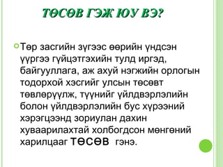 ТӨСӨВ ГЭЖ ЮУ ВЭ?

 Төрзасгийн зүгээс өөрийн үндсэн
 үүргээ гүйцэтгэхийн тулд иргэд,
 байгууллага, аж ахуй нэгжийн орлогын
 тодорхой хэсгийг улсын төсөвт
 төвлөрүүлж, түүнийг үйлдвэрлэлийн
 болон үйлдвэрлэлийн бус хүрээний
 хэрэгцээнд зориулан дахин
 хуваарилахтай холбогдсон мөнгөний
 харилцааг ТӨСӨВ гэнэ.
 