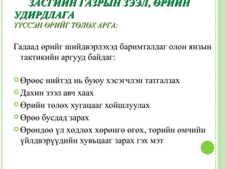 ЗАСГИЙН ГАЗРЫН ЗЭЭЛ, ӨРИЙН
УДИРДЛАГА
ҮҮССЭН ӨРИЙГ ТӨЛӨХ АРГА:

Гадаад өрийг шийдвэрлэхэд баримталдаг олон янзын
 тактикийн аргууд байдаг:

 Өрөөс нийтэд нь буюу хэсэгчлэн татгалзах
 Дахин зээл авч хаах

 Өрийн төлөх хугацааг хойшлуулах

 Өрөө бусдад зарах

 Өрөндөө үл хөдлөх хөрөнгө өгөх, төрийн өмчийн
  үйлдвэрүүдийн хувьцааг зарах гэх мэт
 