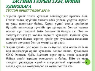 ЗАСГИЙН ГАЗРЫН ЗЭЭЛ, ӨРИЙН
    УДИРДЛАГА
    ҮҮССЭН ӨРИЙГ ТӨЛӨХ АРГА:
 Үүссэн өрийг төлөх хугацааг хойшлуулдаг практик бий.
  Гэхдээ төлөх хүүгийн хэмжээ өсөх учраас үзүүлэх дарамт
  нь улам нэмэгддэг байна. Харин үүний оронд өрийнхөө
  бүтцийг шинэчлээд түүнийг урт хугацааны болгож чадвал
  нэмэлт хүү төлөхгүй байх боломжтой болдог аж. Энэ нь
  зээлдүүлэгчдэд үл хөдлөх хөрөнгө худалдах, тэднийг хувь
  нийлүүлэгч болгох зэргээр өрийг урт хугацааны гадаадын
  хөрөнгө оруулалт болгон хувиргах арга юм.
 Харин тухайн улс орон өмнө нь бусдад зээл олгож байсан
  бол найдваргүй өрийг худалдаж болдог байна. Тухайлбал
  ОХУ, Энэтхэг, Куба, Вьетнам зэрэг орны төлж чадахгүй
  байгаа өрийг зарахыг оролдсоор л байна. Ийм өр маш
  хямдаар үнэлэгддэг хэдий ч шаардлагатай хөрөнгийг олж
  авахад хугацаа хождогоороо ач холбогдолтой юм.
 