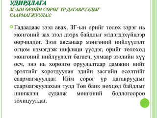 УДИРДЛАГА
ЗГ-ЫН ӨРИЙН СӨРӨГ ҮР ДАГАВРУУДЫГ
СААРМАГЖУУЛАХ:

 Гадаадаасзээл авах, ЗГ-ын өрийг төлөх зэрэг нь
 мөнгөний зах зээл дээрх байдлыг мэдэгдэхүйцээр
 өөрчилдөг. Зээл авсанаар мөнгөний нийлүүлэлт
 огцом нэмэгдэж инфляци үүсдэг, өрийг төлөхөд
 мөнгөний нийлүүлэлт багасч, улмаар зээлийн хүү
 өсч, энэ нь хөрөнгө оруулалтаар дамжин нийт
 эрэлтийг хорогдуулан эдийн засгийн өсөлтийг
 саармагжуулдаг. Ийм сөрөг үр дагавруудыг
 саармагжуулахын тулд Төв банк нөхцөл байдлыг
 шинжлэн      судалж    мөнгөний    бодлогоороо
 зохицуулдаг.
 