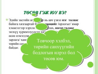 ТӨСӨВ ГЭЖ ЮУ ВЭ?
   Эдийн засгийн агуулгаар нь авч үзвэл нэг талаас
    байнга хязгаартай байдаг нөөцийг /орлогыг/ ямар
    хэмжээгээр хэрхэн хуримтуулах, нөгөө талаас,
    энэхүү хуримтлуулсан хязгаартай нөөцийг байнгын
    өсөн нэмэгдэж байдаг төр болон нийтийн хэрэгцээг /
    зарлага/ хангахад хэрхэн хүртээж,хэлбэл,
                        Товчоор дахин хуваарилах
    төрийн санхүүгийн тэнцлийн сонголтын асуудал
    байдаг.           төрийн санхүүгийн
                    бодлогын илрэл бол
                        төсөв юм.
 