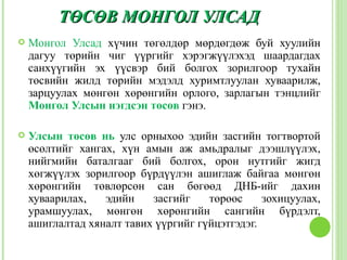 ТӨСӨВ МОНГОЛ УЛСАД
   Монгол Улсад хүчин төгөлдөр мөрдөгдөж буй хуулийн
    дагуу төрийн чиг үүргийг хэрэгжүүлэхэд шаардагдах
    санхүүгийн эх үүсвэр бий болгох зорилгоор тухайн
    төсвийн жилд төрийн мэдэлд хуримтлуулан хуваарилж,
    зарцуулах мөнгөн хөрөнгийн орлого, зарлагын тэнцлийг
    Монгол Улсын нэгдсэн төсөв гэнэ.

   Улсын төсөв нь улс орныхоо эдийн засгийн тогтвортой
    өсөлтийг хангах, хүн амын аж амьдралыг дээшлүүлэх,
    нийгмийн баталгааг бий болгох, орон нутгийг жигд
    хөгжүүлэх зорилгоор бүрдүүлэн ашиглаж байгаа мөнгөн
    хөрөнгийн төвлөрсөн сан бөгөөд ДНБ-ийг дахин
    хуваарилах,   эдийн    засгийг    төрөөс     зохицуулах,
    урамшуулах, мөнгөн хөрөнгийн сангийн бүрдэлт,
    ашиглалтад хяналт тавих үүргийг гүйцэтгэдэг.
 