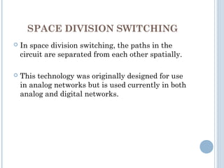 SPACE DIVISION SWITCHING
 In space division switching, the paths in the
circuit are separated from each other spatially.
 This technology was originally designed for use
in analog networks but is used currently in both
analog and digital networks.
 