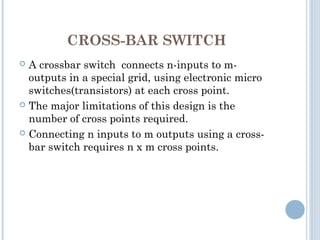 CROSS-BAR SWITCH
 A crossbar switch connects n-inputs to m-
outputs in a special grid, using electronic micro
switches(transistors) at each cross point.
 The major limitations of this design is the
number of cross points required.
 Connecting n inputs to m outputs using a cross-
bar switch requires n x m cross points.
 