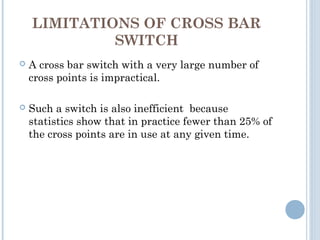 LIMITATIONS OF CROSS BAR
SWITCH
 A cross bar switch with a very large number of
cross points is impractical.
 Such a switch is also inefficient because
statistics show that in practice fewer than 25% of
the cross points are in use at any given time.
 