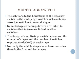 MULTISTAGE SWITCH
 The solutions to the limitations of the cross bar
switch is the multistage switch which combines
cross bar switches in several stages.
 In multistage switching, devices are linked to
switches that in turn are linked to other
switches.
 The design of a multistage switch depends on the
number of stages and the number of switches
required or (desired) at each stage.
 Normally the middle stages have fewer switches
than do the first and last stages.
 
