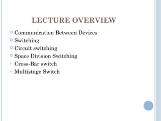 LECTURE OVERVIEW
 Communication Between Devices
 Switching
 Circuit switching
 Space Division Switching
 Cross-Bar switch
 Multistage Switch
 