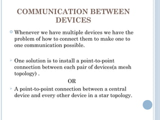 COMMUNICATION BETWEEN
DEVICES
 Whenever we have multiple devices we have the
problem of how to connect them to make one to
one communication possible.
 One solution is to install a point-to-point
connection between each pair of devices(a mesh
topology) .
OR
 A point-to-point connection between a central
device and every other device in a star topology.
 