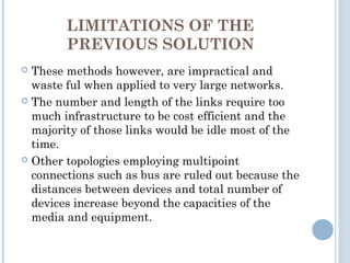 LIMITATIONS OF THE
PREVIOUS SOLUTION
 These methods however, are impractical and
waste ful when applied to very large networks.
 The number and length of the links require too
much infrastructure to be cost efficient and the
majority of those links would be idle most of the
time.
 Other topologies employing multipoint
connections such as bus are ruled out because the
distances between devices and total number of
devices increase beyond the capacities of the
media and equipment.
 