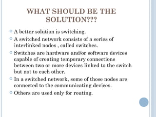 WHAT SHOULD BE THE
SOLUTION???
 A better solution is switching.
 A switched network consists of a series of
interlinked nodes , called switches.
 Switches are hardware and/or software devices
capable of creating temporary connections
between two or more devices linked to the switch
but not to each other.
 In a switched network, some of those nodes are
connected to the communicating devices.
 Others are used only for routing.
 
