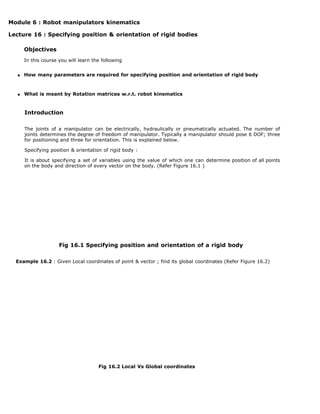 Module 6 : Robot manipulators kinematics
Lecture 16 : Specifying position & orientation of rigid bodies
Objectives
In this course you will learn the following
How many parameters are required for specifying position and orientation of rigid body
What is meant by Rotation matrices w.r.t. robot kinematics
Introduction
The joints of a manipulator can be electrically, hydraulically or pneumatically actuated. The number of
joints determines the degree of freedom of manipulator. Typically a manipulator should pose 6 DOF; three
for positioning and three for orientation. This is explained below.
Specifying position & orientation of rigid body :
It is about specifying a set of variables using the value of which one can determine position of all points
on the body and direction of every vector on the body. (Refer Figure 16.1 )
Fig 16.1 Specifying position and orientation of a rigid body
Example 16.2 : Given Local coordinates of point & vector ; find its global coordinates (Refer Figure 16.2)
Fig 16.2 Local Vs Global coordinates