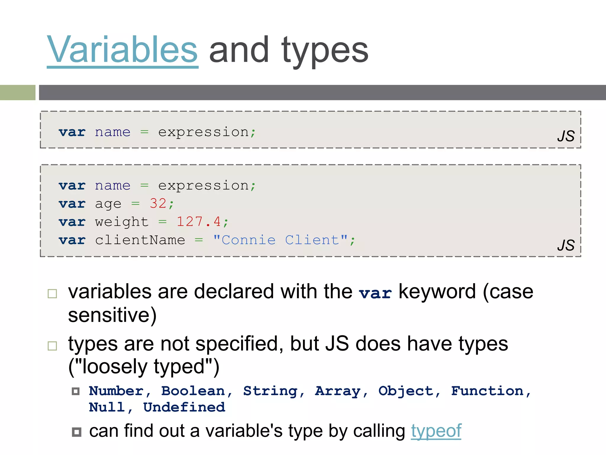 Variables and types
    var name = expression;                                    JS


    var   name = expression;
    var   age = 32;
    var   weight = 127.4;
    var   clientName = "Connie Client";                       JS


    variables are declared with the var keyword (case
     sensitive)
    types are not specified, but JS does have types
     ("loosely typed")
         Number, Boolean, String, Array, Object, Function,
          Null, Undefined
         can find out a variable's type by calling typeof
 