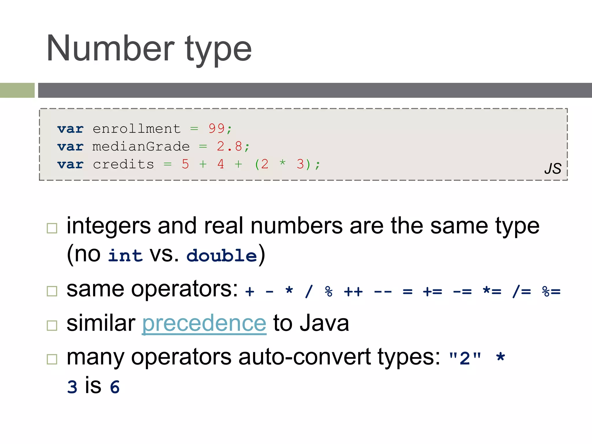 Number type
var enrollment = 99;
var medianGrade = 2.8;
var credits = 5 + 4 + (2 * 3);                    JS



   integers and real numbers are the same type
    (no int vs. double)
   same operators: + - * / % ++ -- = += -= *= /= %=
   similar precedence to Java
   many operators auto-convert types: "2" *
    3 is 6
 