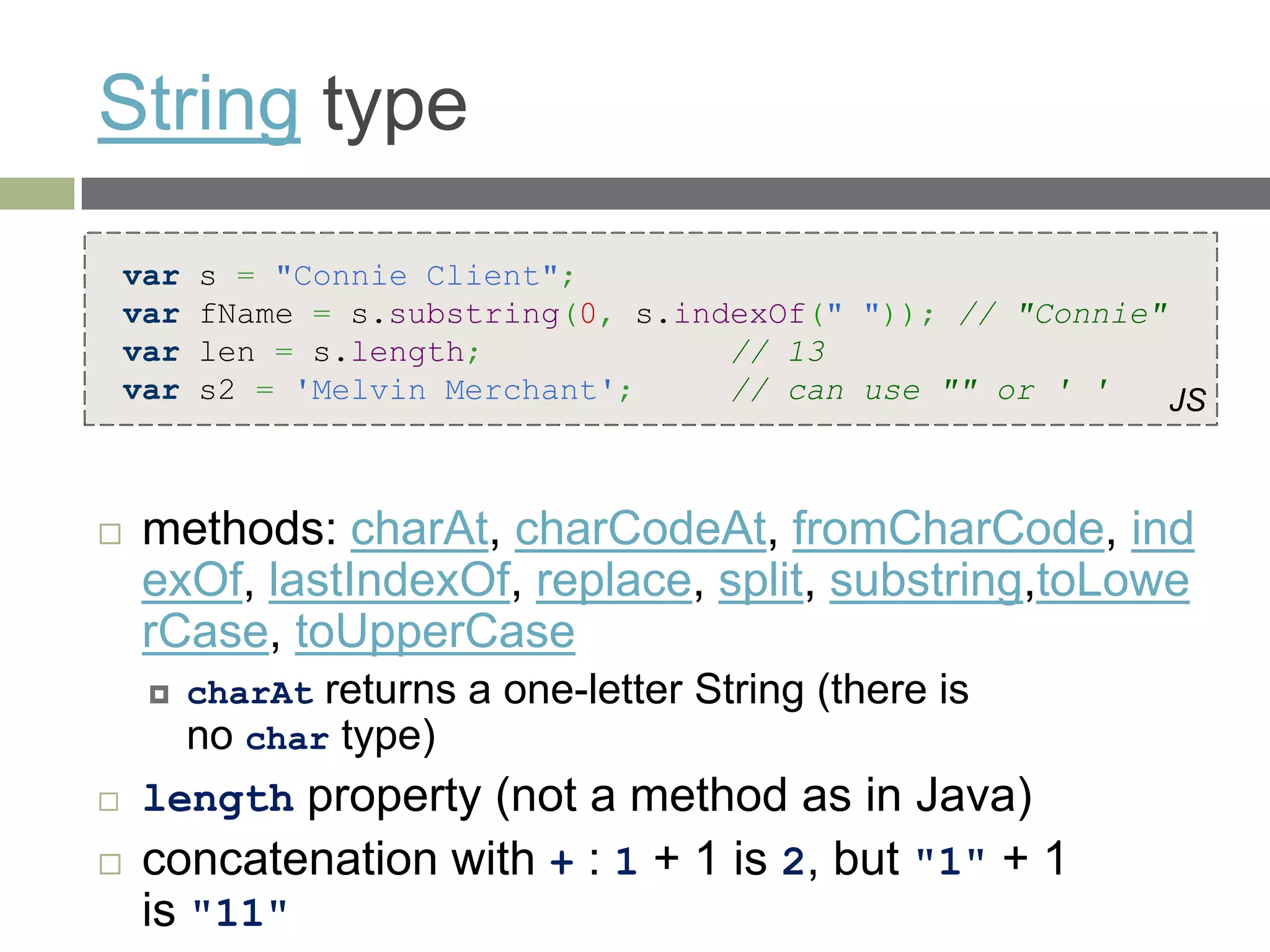 String type
    var   s = "Connie Client";
    var   fName = s.substring(0, s.indexOf(" ")); // "Connie"
    var   len = s.length;             // 13
    var   s2 = 'Melvin Merchant';     // can use "" or ' '    JS



   methods: charAt, charCodeAt, fromCharCode, ind
    exOf, lastIndexOf, replace, split, substring,toLowe
    rCase, toUpperCase
         charAt returns a one-letter String (there is
          no char type)
   length property (not a method as in Java)
   concatenation with + : 1 + 1 is 2, but "1" + 1
    is "11"
 