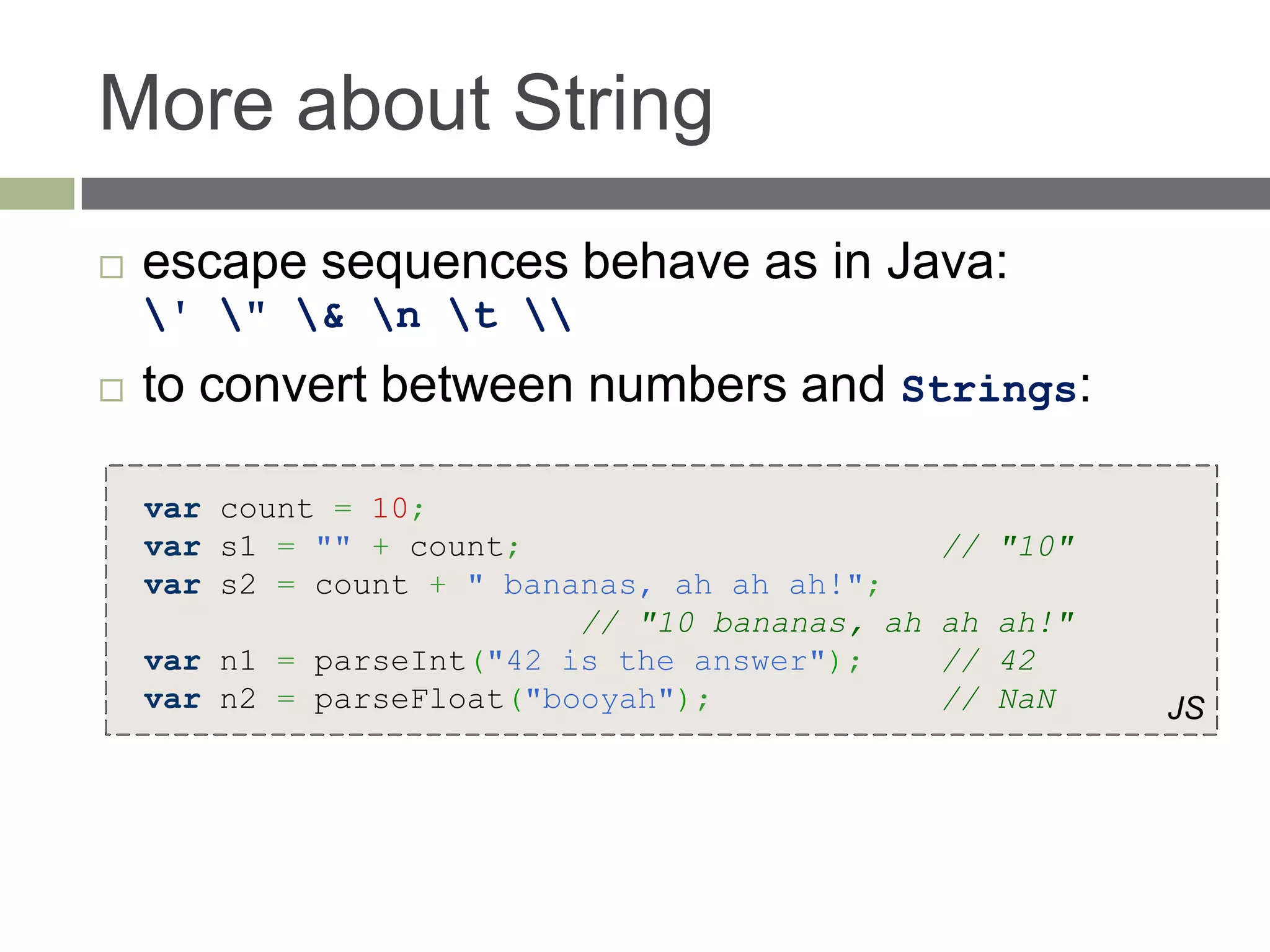 More about String
   escape sequences behave as in Java:
    ' " & n t 
   to convert between numbers and Strings:

    var count = 10;
    var s1 = "" + count;                        // "10"
    var s2 = count + " bananas, ah ah ah!";
                           // "10 bananas, ah   ah ah!"
    var n1 = parseInt("42 is the answer");      // 42
    var n2 = parseFloat("booyah");              // NaN    JS
 