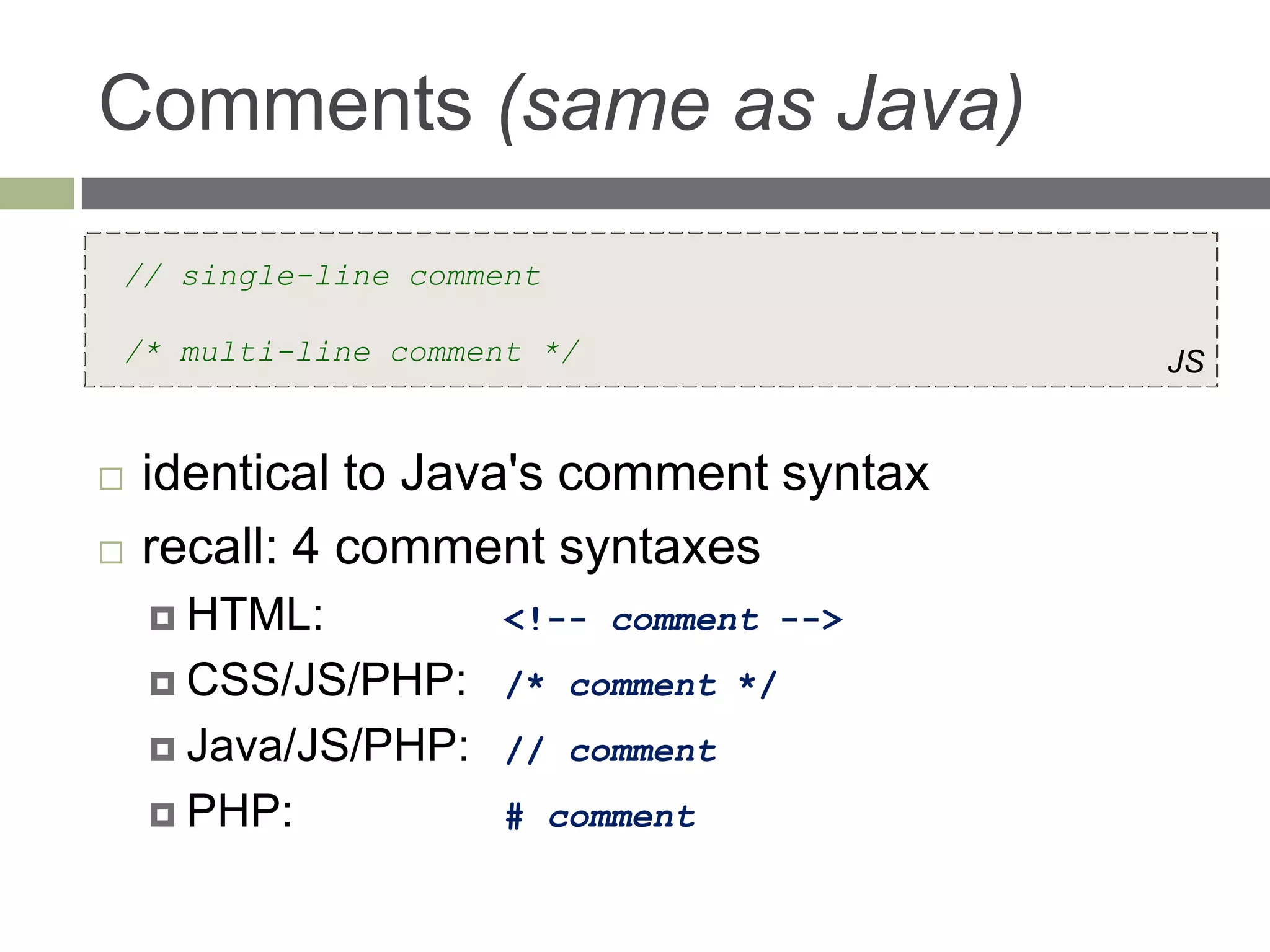 Comments (same as Java)
// single-line comment

/* multi-line comment */                 JS


   identical to Java's comment syntax
   recall: 4 comment syntaxes
     HTML:          <!-- comment -->
     CSS/JS/PHP:    /* comment */
     Java/JS/PHP:   // comment
     PHP:           # comment
 
