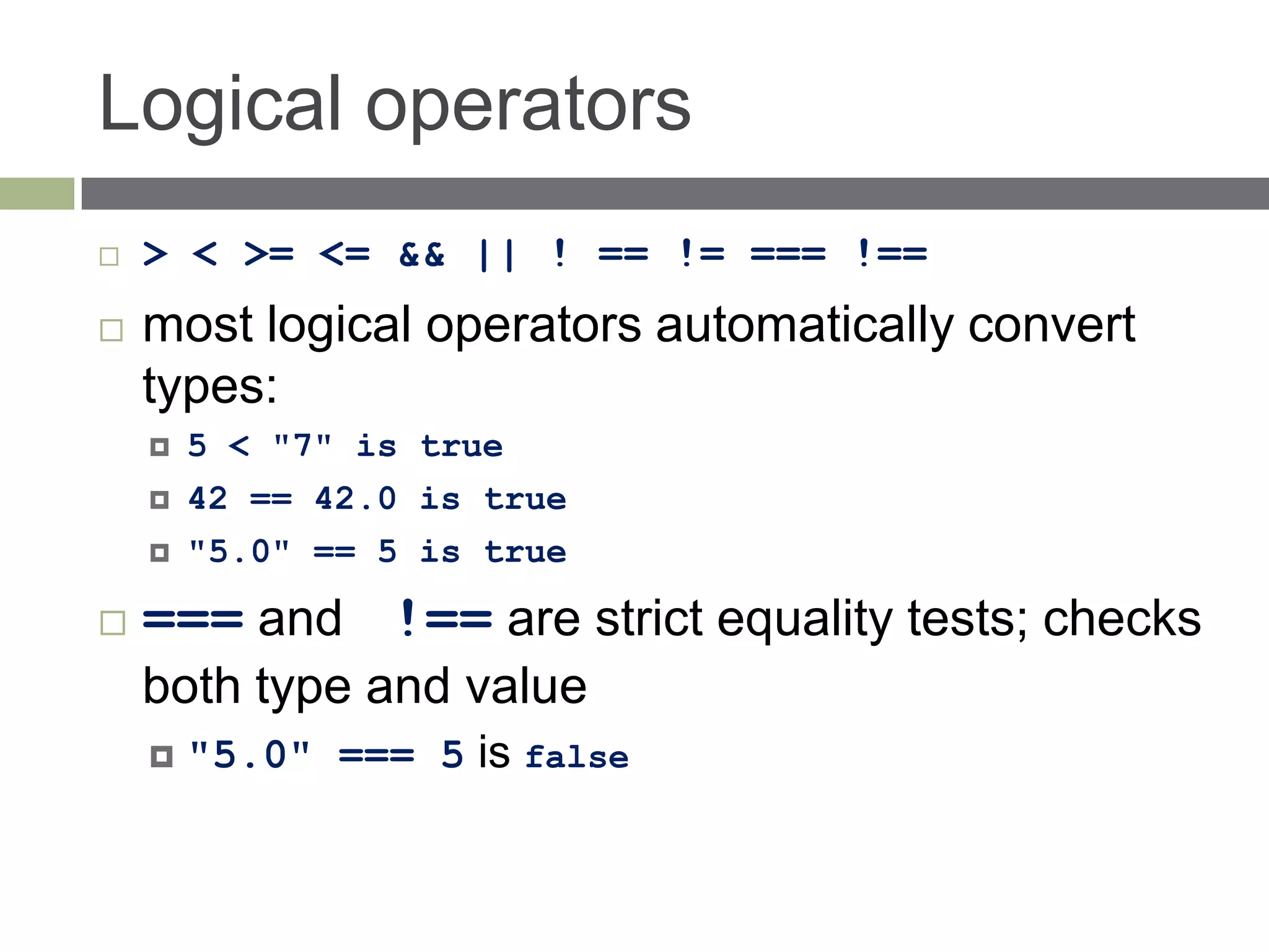 Logical operators
   > < >= <= && || ! == != === !==
   most logical operators automatically convert
    types:
       5 < "7" is true
       42 == 42.0 is true
       "5.0" == 5 is true

   === and !== are strict equality tests; checks
    both type and value
       "5.0" === 5 is false
 