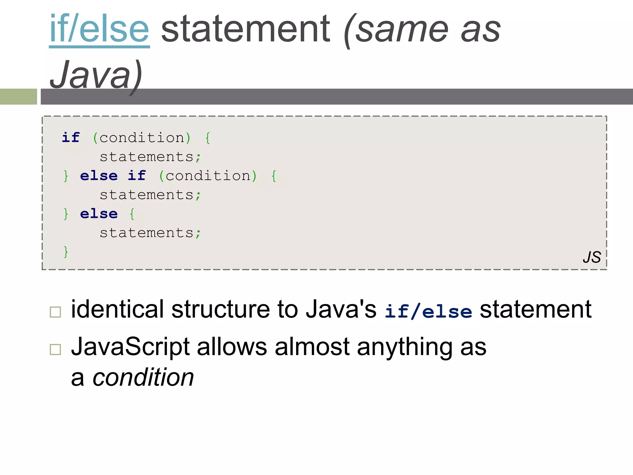 if/else statement (same as
Java)
if (condition) {
    statements;
} else if (condition) {
    statements;
} else {
    statements;
}                                                 JS


   identical structure to Java's if/else statement
   JavaScript allows almost anything as
    a condition
 
