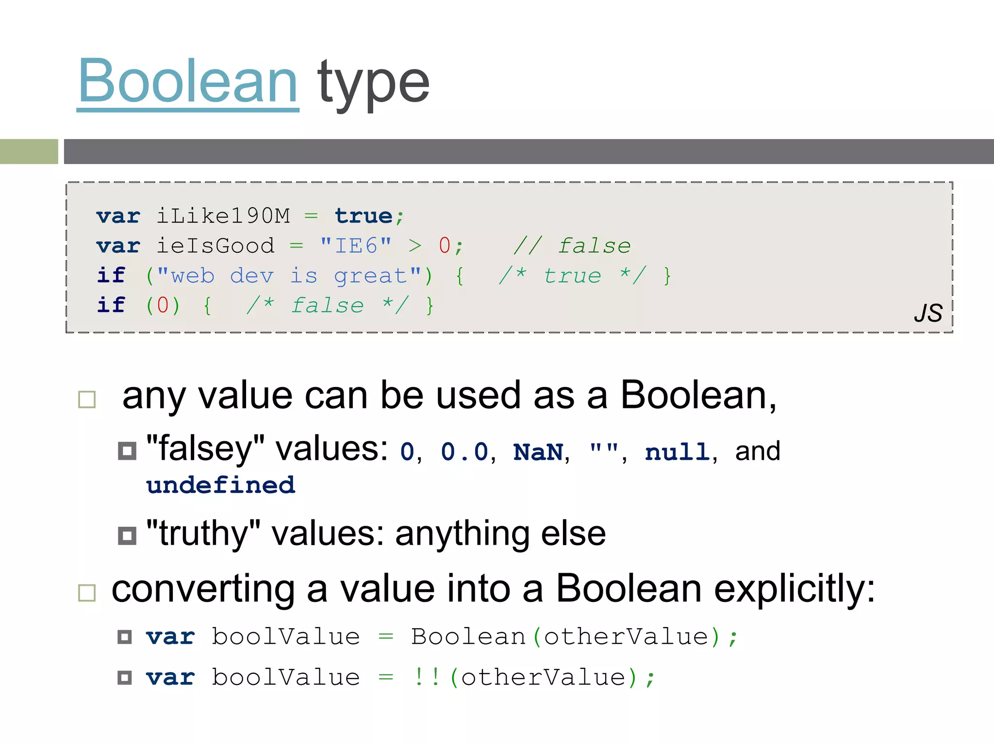 Boolean type
var iLike190M = true;
var ieIsGood = "IE6" > 0;         // false
if ("web dev is great") {        /* true */ }
if (0) { /* false */ }                                  JS


   any value can be used as a Boolean,
     "falsey"   values: 0,   0.0, NaN, "", null, and
        undefined
     "truthy"   values: anything else
   converting a value into a Boolean explicitly:
       var boolValue = Boolean(otherValue);
       var boolValue = !!(otherValue);
 