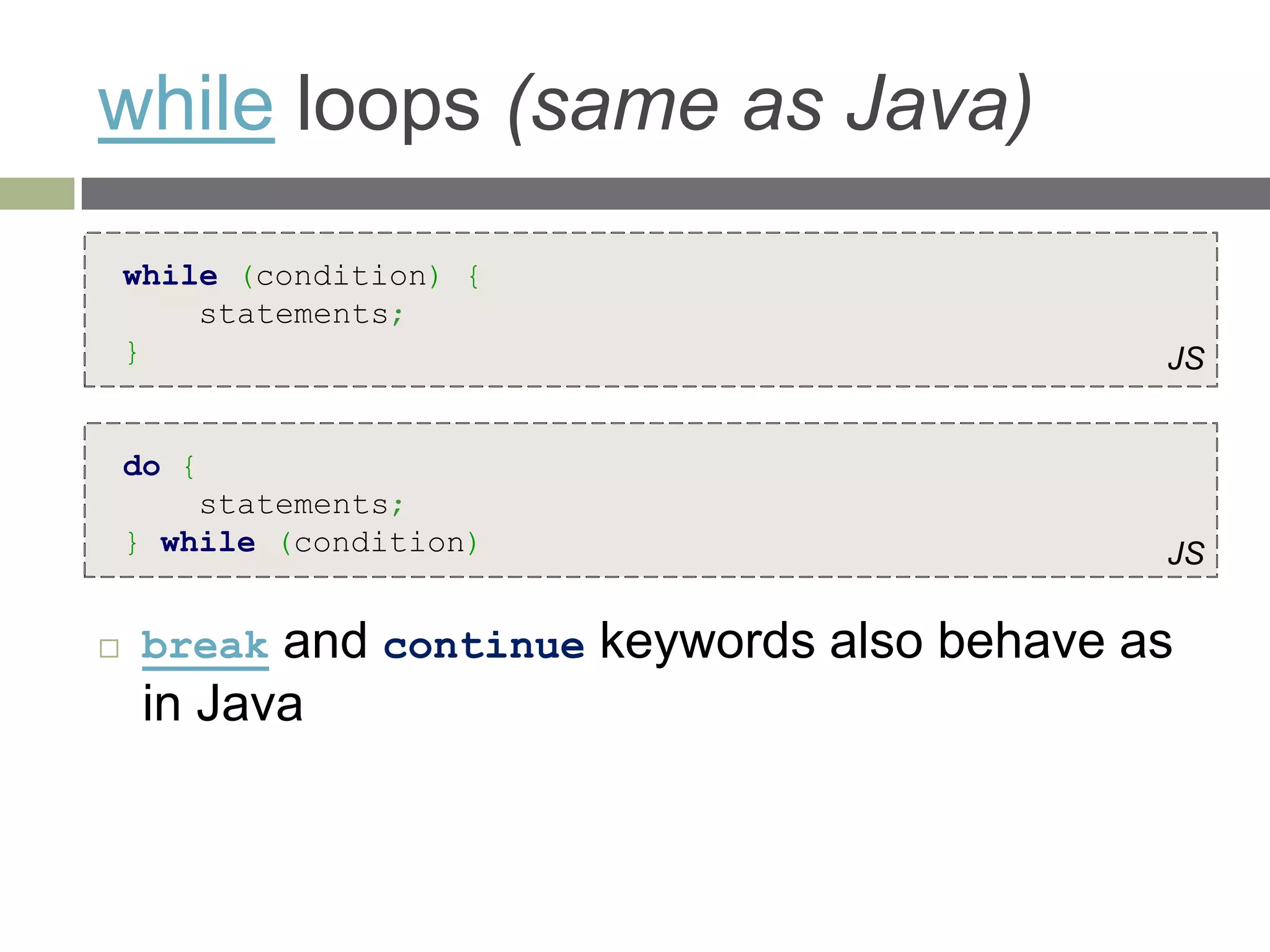 while loops (same as Java)
    while (condition) {
        statements;
    }                                         JS


    do {
        statements;
    } while (condition)                       JS

    break and continue keywords also behave as
     in Java
 