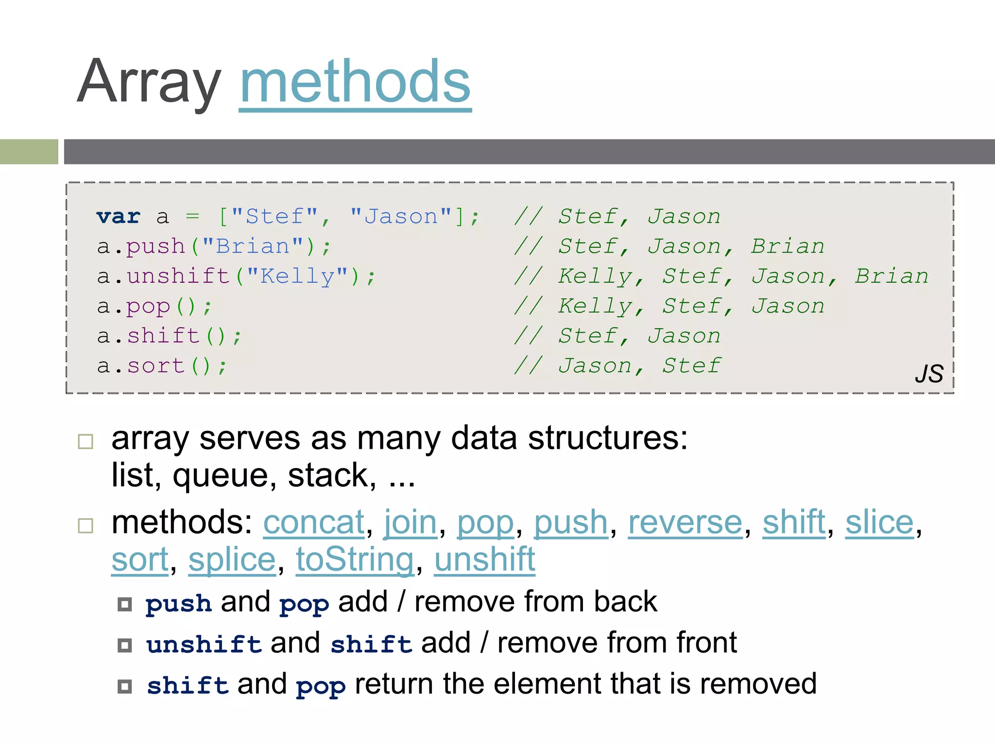 Array methods
    var a = ["Stef", "Jason"];     //   Stef, Jason
    a.push("Brian");               //   Stef, Jason, Brian
    a.unshift("Kelly");            //   Kelly, Stef, Jason, Brian
    a.pop();                       //   Kelly, Stef, Jason
    a.shift();                     //   Stef, Jason
    a.sort();                      //   Jason, Stef             JS

    array serves as many data structures:
     list, queue, stack, ...
    methods: concat, join, pop, push, reverse, shift, slice,
     sort, splice, toString, unshift
        push and pop add / remove from back
        unshift and shift add / remove from front
        shift and pop return the element that is removed
 