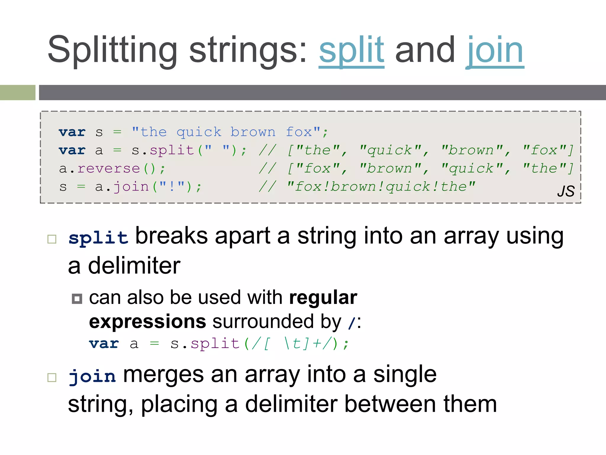 Splitting strings: split and join
    var s = "the quick brown   fox";
    var a = s.split(" "); //   ["the", "quick", "brown", "fox"]
    a.reverse();          //   ["fox", "brown", "quick", "the"]
    s = a.join("!");      //   "fox!brown!quick!the"         JS


    split breaks apart a string into an array using
     a delimiter
        can also be used with regular
         expressions surrounded by /:
         var a = s.split(/[ t]+/);

    join  merges an array into a single
     string, placing a delimiter between them
 