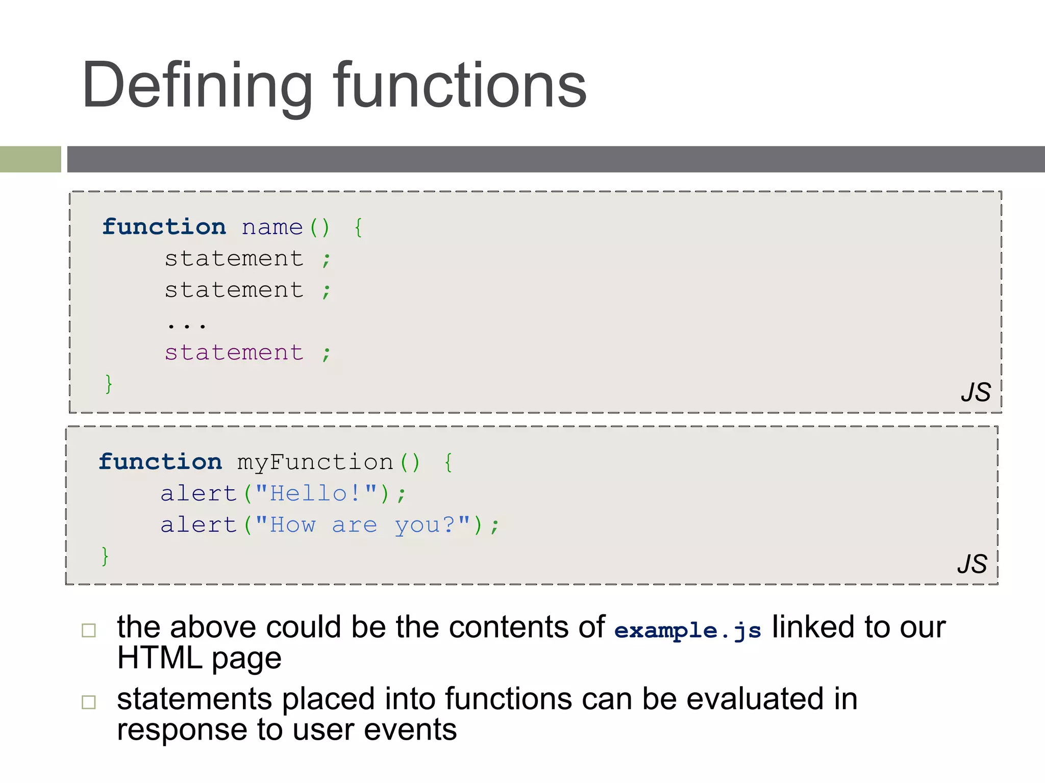 Defining functions
    function name() {
        statement ;
        statement ;
        ...
        statement ;
    }                                                              JS

    function myFunction() {
        alert("Hello!");
        alert("How are you?");
    }                                                              JS

    the above could be the contents of example.js linked to our
     HTML page
    statements placed into functions can be evaluated in
     response to user events
 