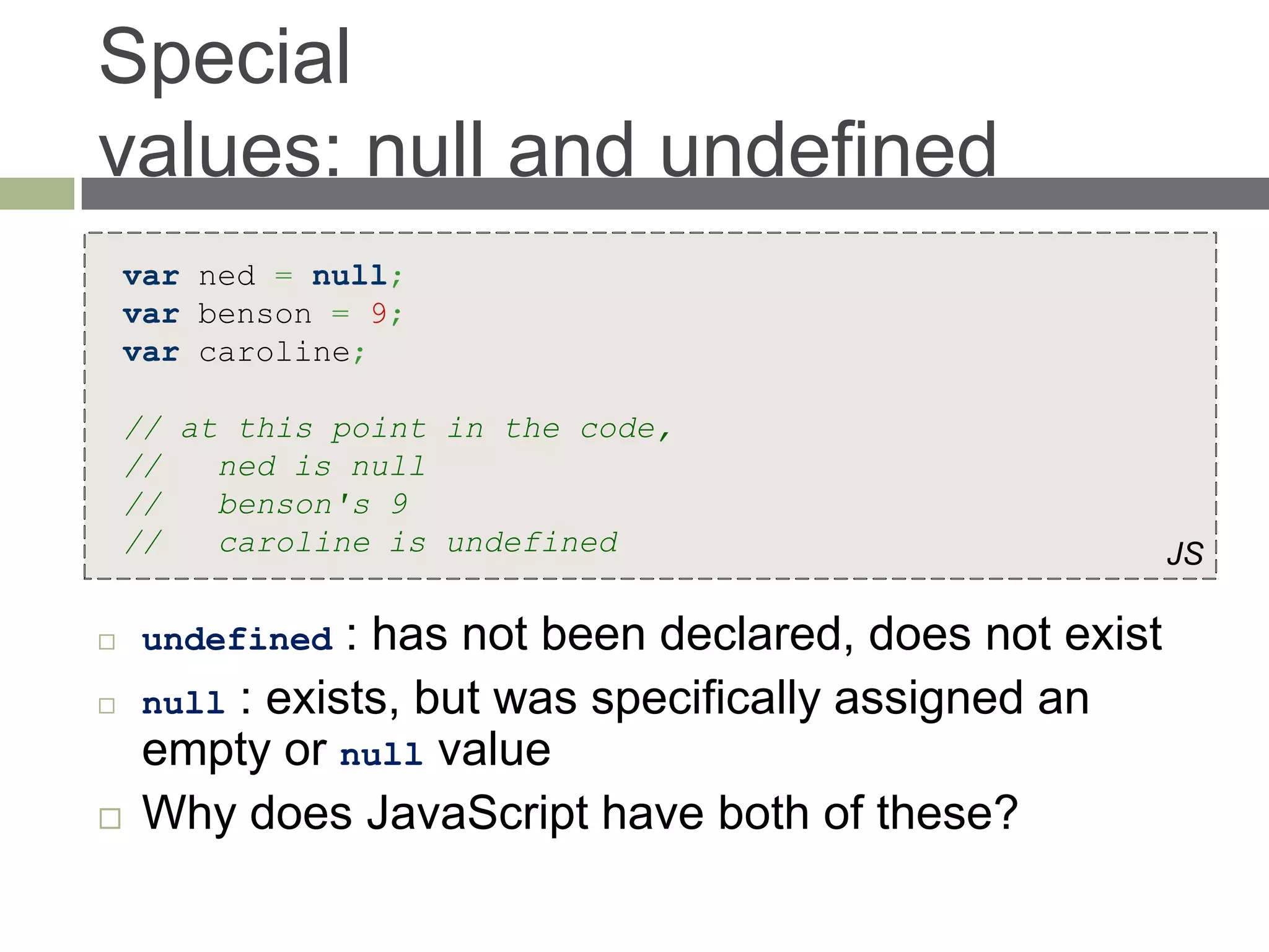 Special
values: null and undefined
    var ned = null;
    var benson = 9;
    var caroline;

    // at this point in the code,
    //   ned is null
    //   benson's 9
    //   caroline is undefined                            JS

    undefined  : has not been declared, does not exist
    null : exists, but was specifically assigned an
     empty or null value
    Why does JavaScript have both of these?
 