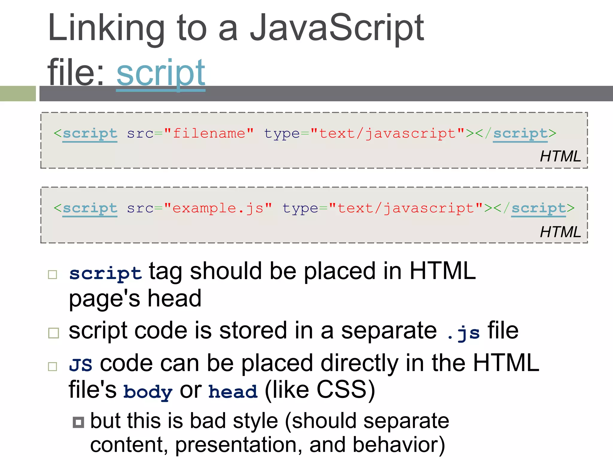 Linking to a JavaScript
file: script
<script src="filename" type="text/javascript"></script>
                                                     HTML


<script src="example.js" type="text/javascript"></script>
                                                     HTML

   script   tag should be placed in HTML
    page's head
   script code is stored in a separate .js file
   JS code can be placed directly in the HTML
    file's body or head (like CSS)
     butthis is bad style (should separate
      content, presentation, and behavior)
 