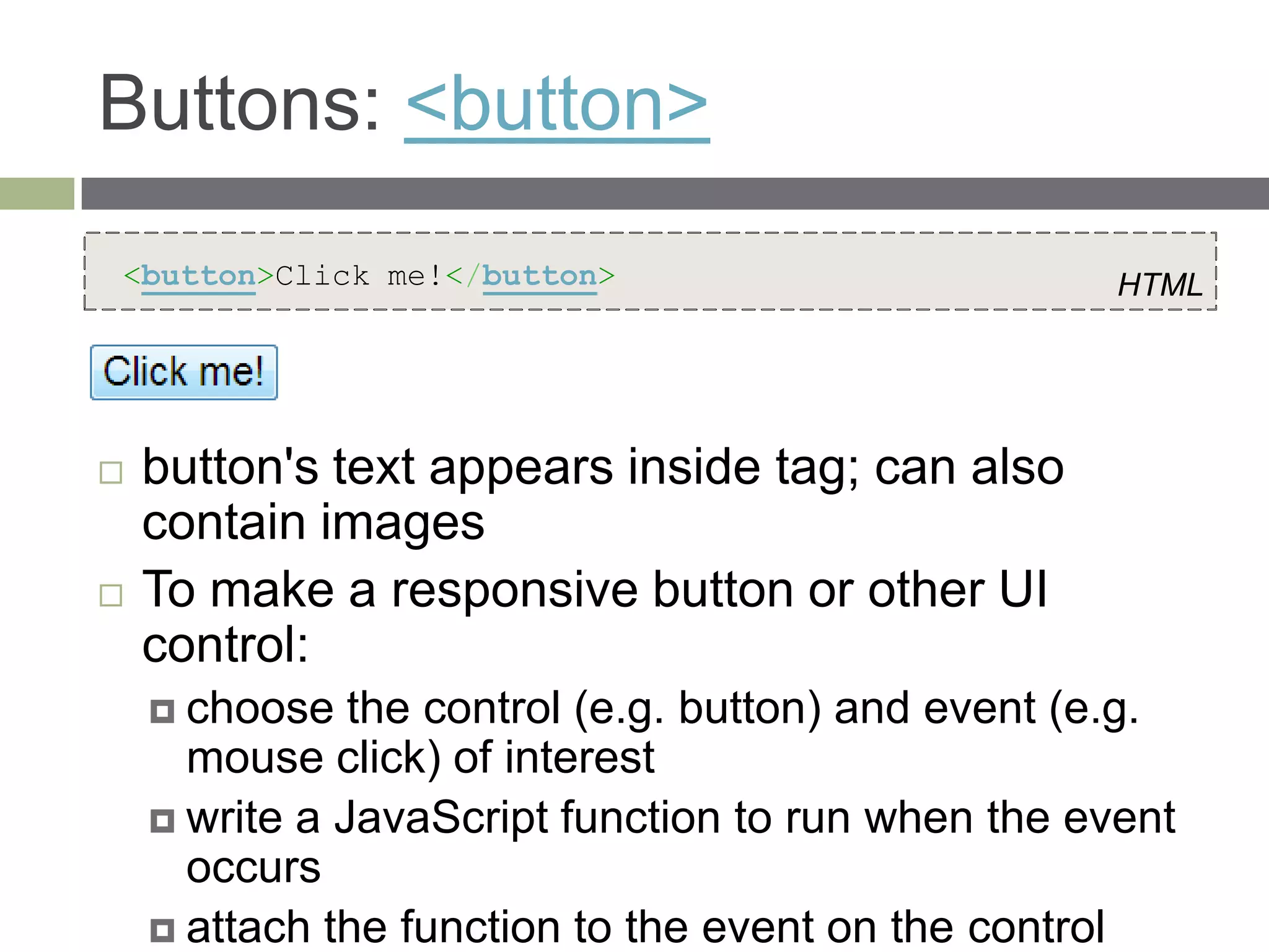 Buttons: <button>
<button>Click me!</button>                           HTML




   button's text appears inside tag; can also
    contain images
   To make a responsive button or other UI
    control:
     choose   the control (e.g. button) and event (e.g.
      mouse click) of interest
     write a JavaScript function to run when the event
      occurs
     attach the function to the event on the control
 