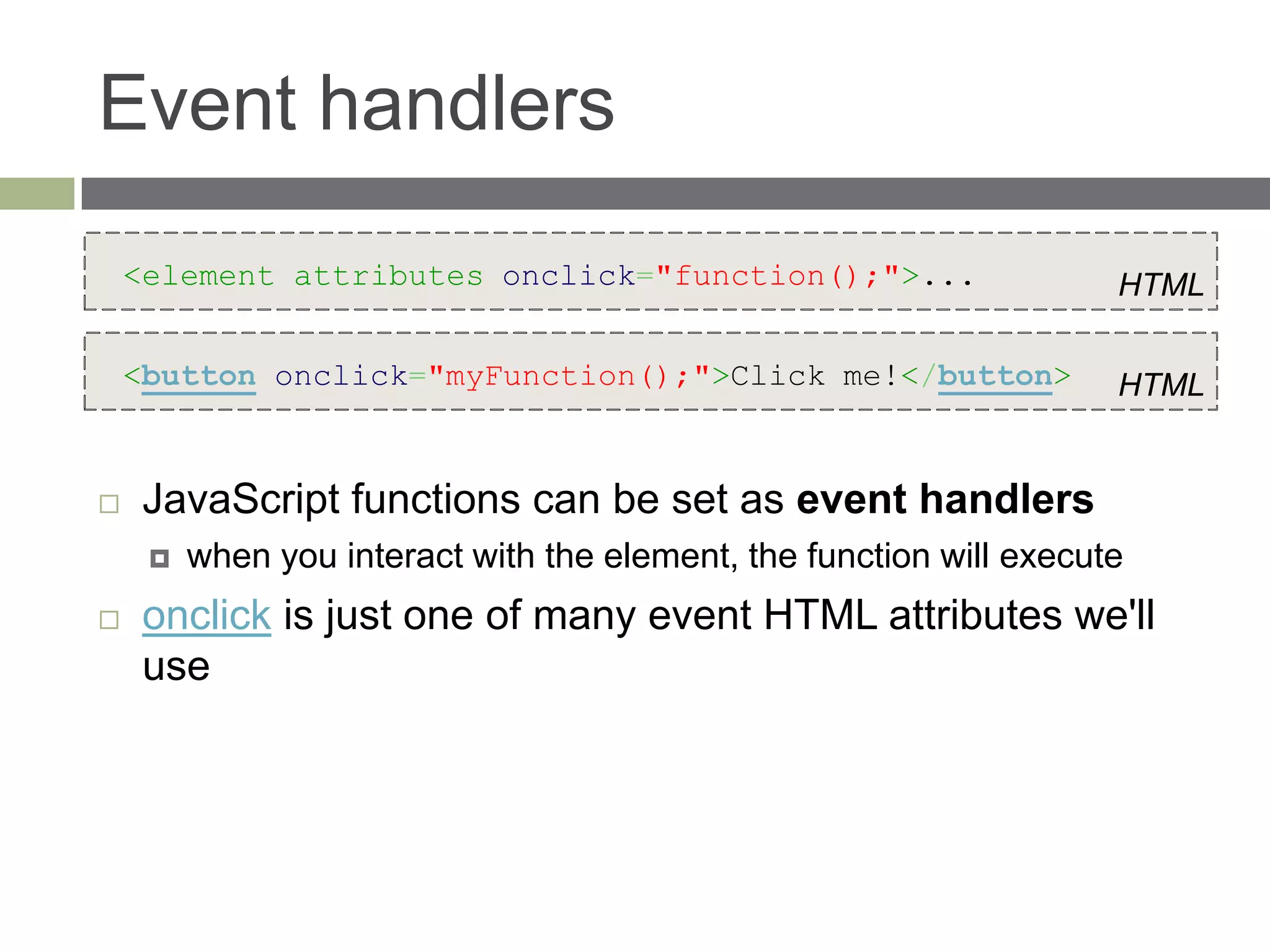 Event handlers
    <element attributes onclick="function();">...                    HTML

    <button onclick="myFunction();">Click me!</button>               HTML


    JavaScript functions can be set as event handlers
        when you interact with the element, the function will execute
    onclick is just one of many event HTML attributes we'll
     use
 