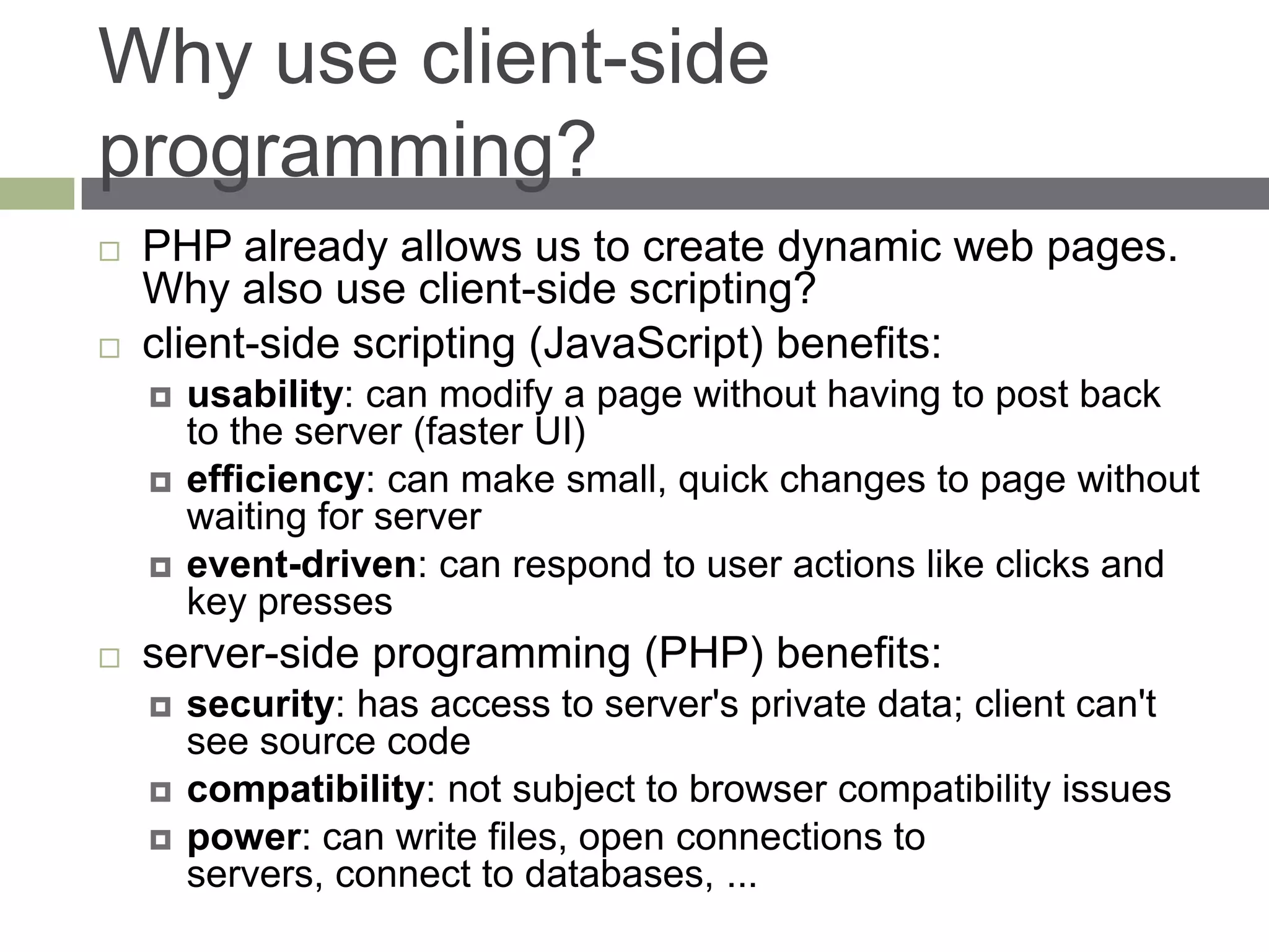 Why use client-side
programming?
   PHP already allows us to create dynamic web pages.
    Why also use client-side scripting?
   client-side scripting (JavaScript) benefits:
       usability: can modify a page without having to post back
        to the server (faster UI)
       efficiency: can make small, quick changes to page without
        waiting for server
       event-driven: can respond to user actions like clicks and
        key presses
   server-side programming (PHP) benefits:
       security: has access to server's private data; client can't
        see source code
       compatibility: not subject to browser compatibility issues
       power: can write files, open connections to
        servers, connect to databases, ...
 