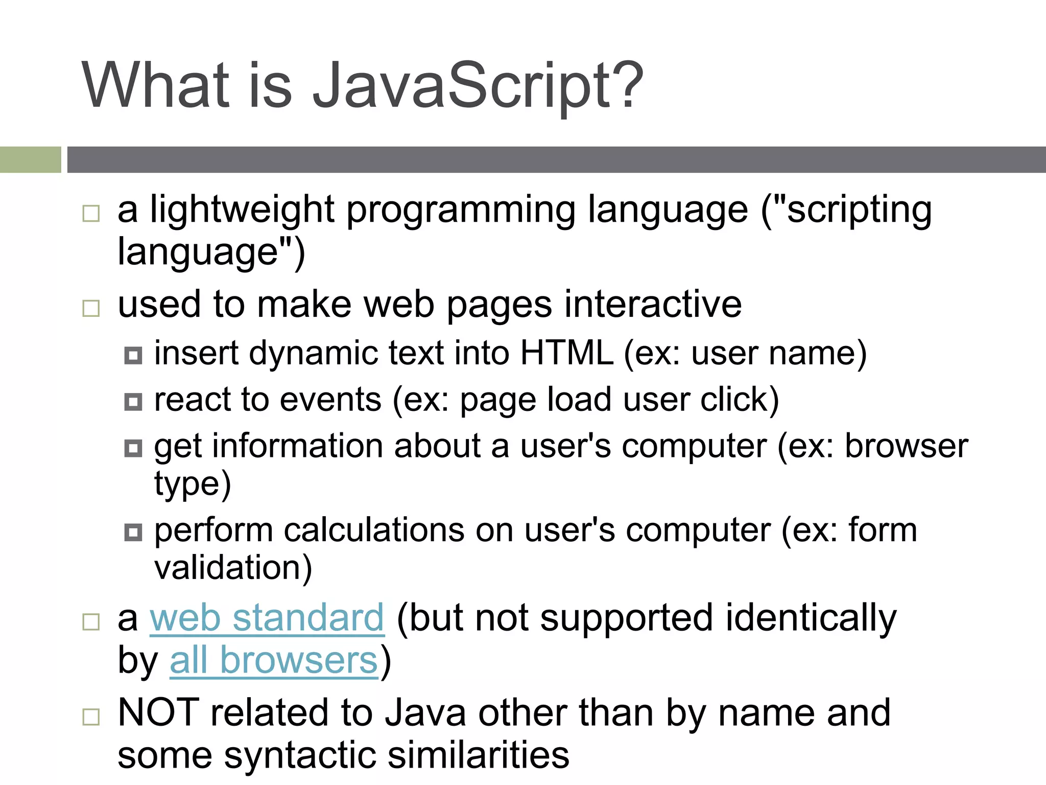 What is JavaScript?
   a lightweight programming language ("scripting
    language")
   used to make web pages interactive
     insert dynamic text into HTML (ex: user name)
     react to events (ex: page load user click)
     get information about a user's computer (ex: browser
      type)
     perform calculations on user's computer (ex: form
      validation)
   a web standard (but not supported identically
    by all browsers)
   NOT related to Java other than by name and
    some syntactic similarities
 