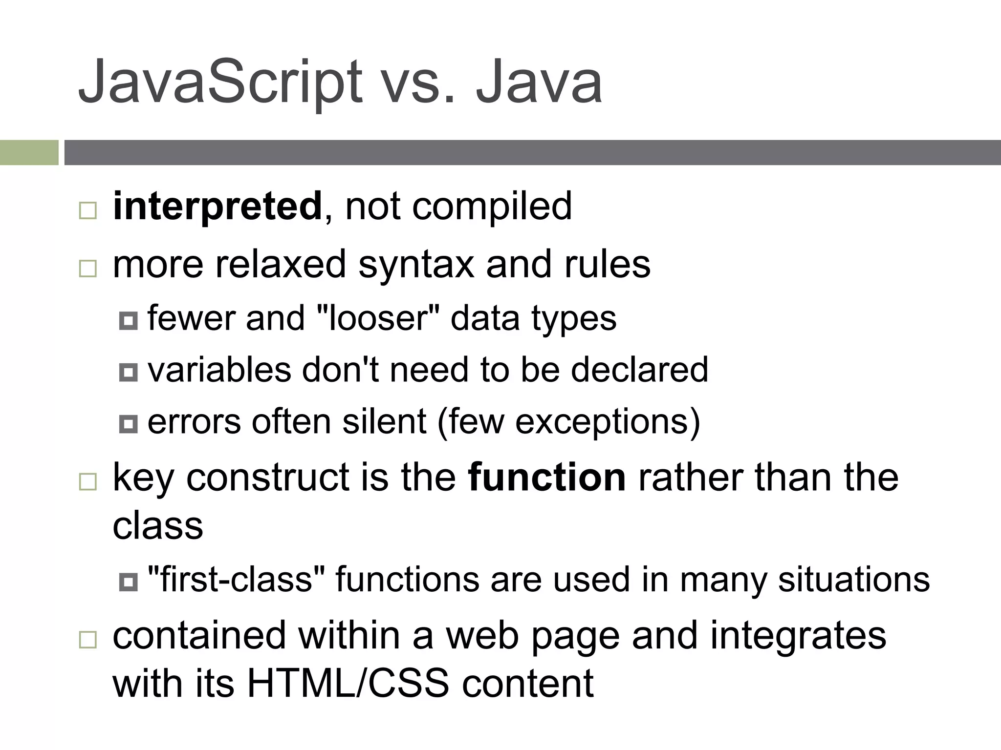 JavaScript vs. Java
   interpreted, not compiled
   more relaxed syntax and rules
     fewer and "looser" data types
     variables don't need to be declared

     errors often silent (few exceptions)

   key construct is the function rather than the
    class
     "first-class"   functions are used in many situations
   contained within a web page and integrates
    with its HTML/CSS content
 
